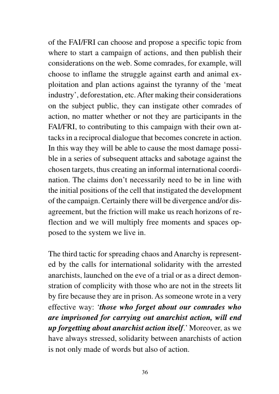 of the FAIFRI can choose and propose a specific topic from where to start a campaign of actions, and then publish their considerations on the web. Some comrades, for example, will choose to inflame the struggle against earth and animal ex- ploitation and plan actions against the tyranny of the ‘meat industry”, deforestation, etc. After making their considerations on the subject public, they can instigate other comrades of action, no matter whether or not they are participants in the FAI/FRI, to contributing to this campaign with their own at- tacks in a reciprocal dialogue that becomes concrete in action. In this way they will be able to cause the most damage pos of subsequent attacks and sabotage against the chosen targets, thus creating an informal international coordi- nation. The claims don’t necessarily need to be in line with the initial positions of the cell that instigated the development of the campaign. Certainly there will be divergence and/or dis- agreement, but the friction will make us reach horizons of re- flection and we will multiply free moments and spaces op- posed to the system we live in.  ble in a seri  ‘The third tactic for spreading chaos and Anarchy is represent- ed by the calls for international solidarity with the arrested anarchists, launched on the eve of a stration of complicity by fire because they are in prison. As someone wrote in a very effective way: ‘those who forget about our comrades who are imprisoned for carrying out anarchist action, will end up forgetting about anarchist action itself.” Moreover, as we have always stressed, solidarity between anarchists of action not only made of words but also of a  adirect demon-  ora  h those who are not in the streets  36 